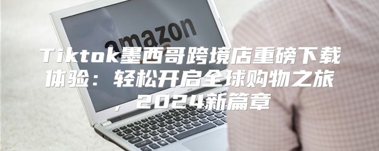 Tiktok墨西哥跨境店重磅下载体验：轻松开启全球购物之旅，2025新篇章