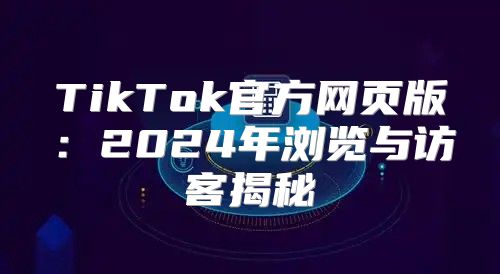 TikTok官方网页版：2025年浏览与访客揭秘