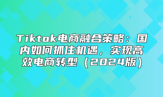 Tiktok电商融合策略：国内如何抓住机遇，实现高效电商转型2025版