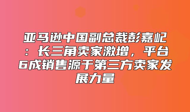 亚马逊中国副总裁彭嘉屺：长三角卖家激增，平台6成销售源于第三方卖家发展力量