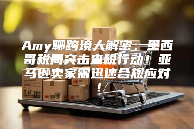 Amy聊跨境大解密：墨西哥税局突击查税行动！亚马逊卖家需迅速合规应对！