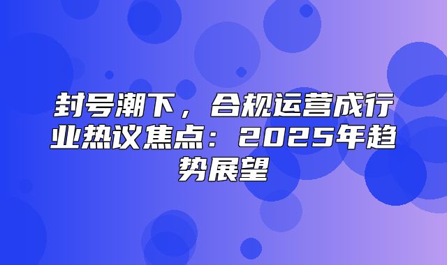 封号潮下，合规运营成行业热议焦点：2025年趋势展望