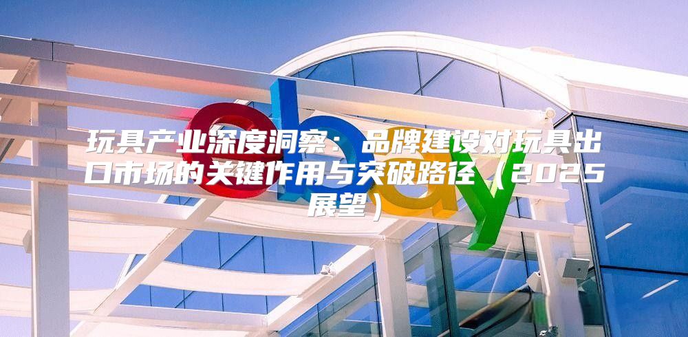 玩具产业深度洞察：品牌建设对玩具出口市场的关键作用与突破路径2025展望