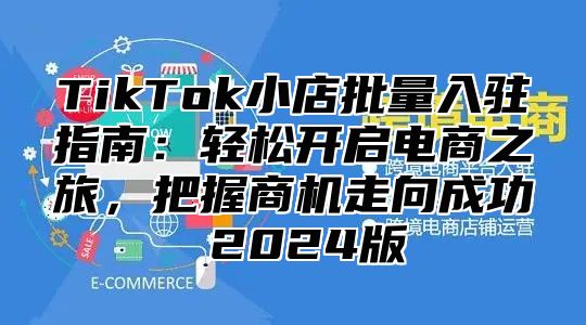 TikTok小店批量入驻指南：轻松开启电商之旅，把握商机走向成功 2025版