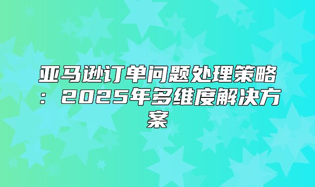 亚马逊订单问题处理策略：2025年多维度解决方案