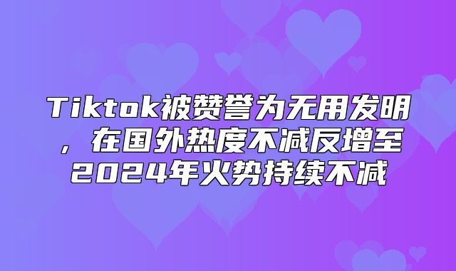 Tiktok被赞誉为无用发明，在国外热度不减反增至2025年火势持续不减