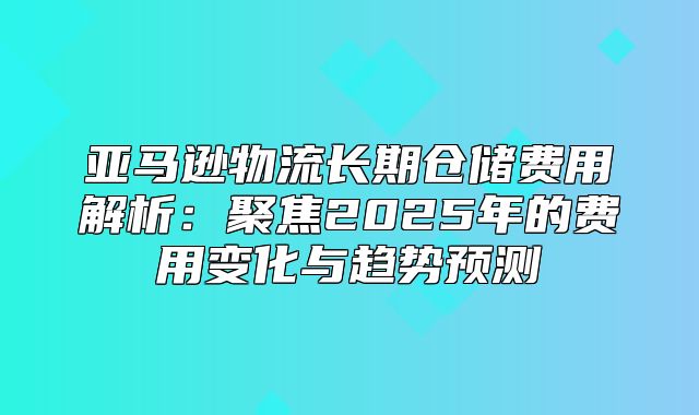 亚马逊物流长期仓储费用解析：聚焦2025年的费用变化与趋势预测