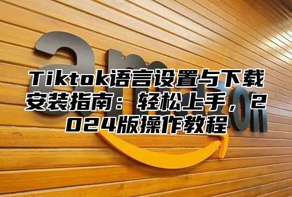 Tiktok语言设置与下载安装指南：轻松上手，2025版操作教程