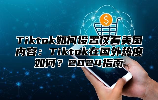 Tiktok如何设置仅看美国内容：Tiktok在国外热度如何？2025指南