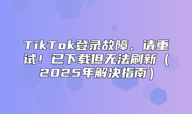 TikTok登录故障，请重试！已下载但无法刷新2025年解决指南