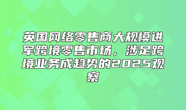 英国网络零售商大规模进军跨境零售市场，涉足跨境业务成趋势的2025观察