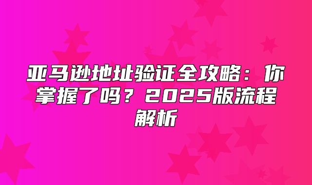 亚马逊地址验证全攻略：你掌握了吗？2025版流程解析