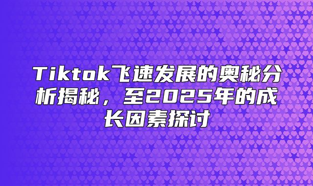 Tiktok飞速发展的奥秘分析揭秘，至2025年的成长因素探讨
