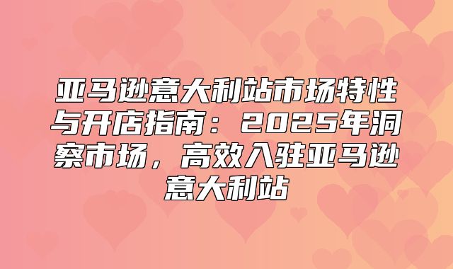 亚马逊意大利站市场特性与开店指南：2025年洞察市场，高效入驻亚马逊意大利站