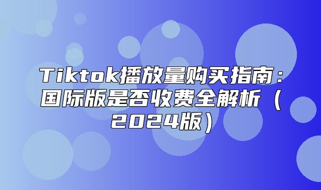 Tiktok播放量购买指南：国际版是否收费全解析2025版