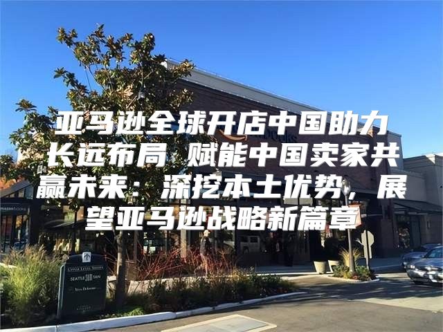 亚马逊全球开店中国助力长远布局 赋能中国卖家共赢未来：深挖本土优势，展望亚马逊战略新篇章
