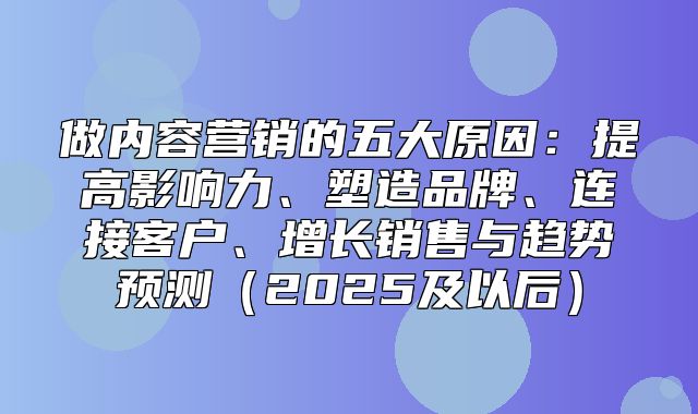 做内容营销的五大原因：提高影响力、塑造品牌、连接客户、增长销售与趋势预测2025及以后