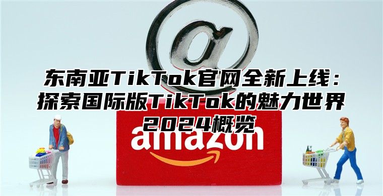 东南亚TikTok官网全新上线：探索国际版TikTok的魅力世界 2025概览