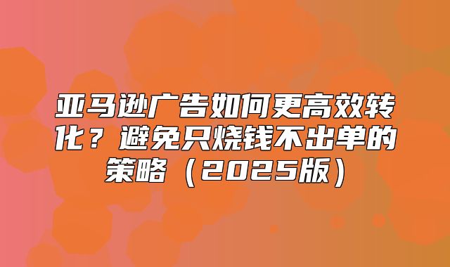 亚马逊广告如何更高效转化？避免只烧钱不出单的策略2025版