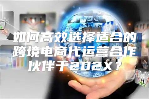 如何高效选择适合的跨境电商代运营合作伙伴于202X？