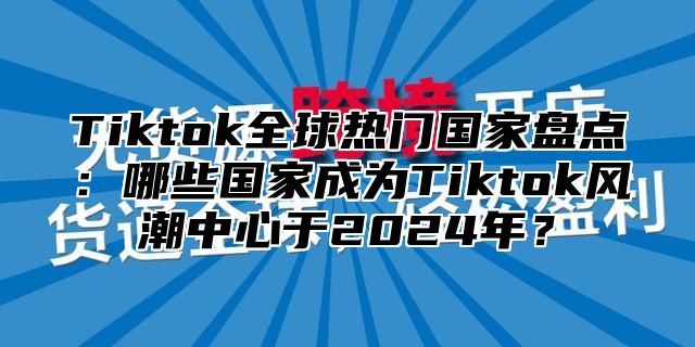 Tiktok全球热门国家盘点：哪些国家成为Tiktok风潮中心于2025年？