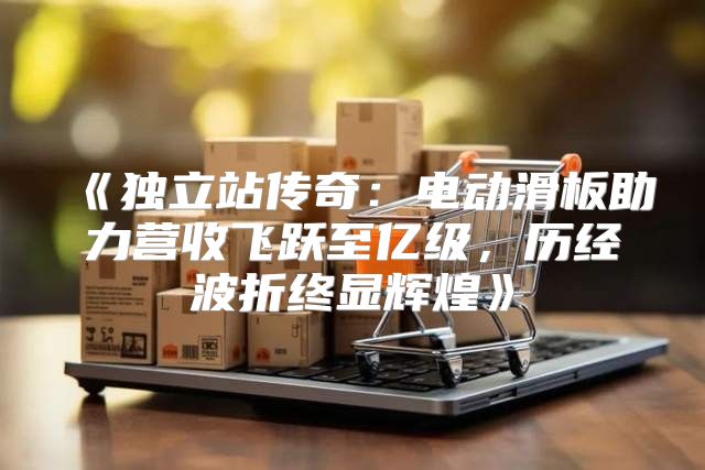 独立站传奇：电动滑板助力营收飞跃至亿级，历经波折终显辉煌