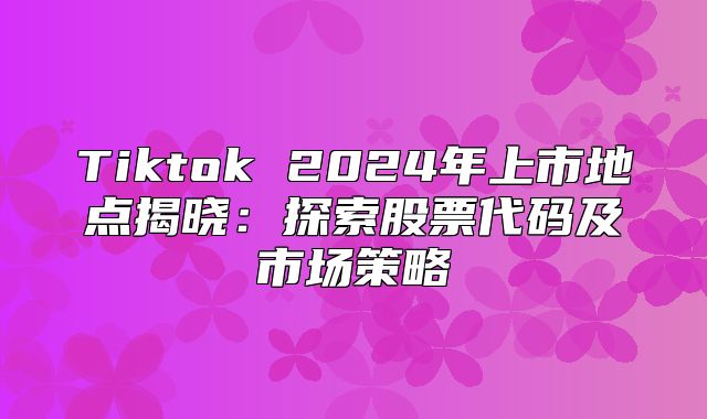 Tiktok 2025年上市地点揭晓：探索股票代码及市场策略