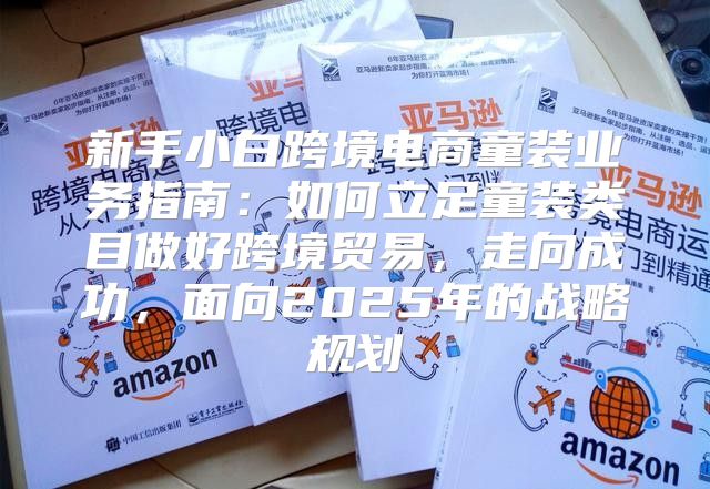 新手小白跨境电商童装业务指南：如何立足童装类目做好跨境贸易，走向成功，面向2025年的战略规划