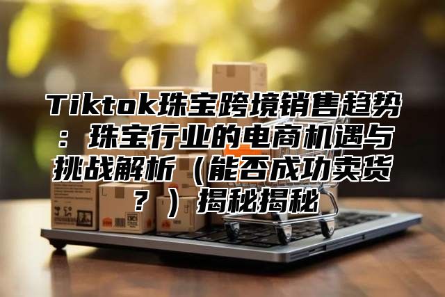 Tiktok珠宝跨境销售趋势：珠宝行业的电商机遇与挑战解析能否成功卖货？揭秘揭秘