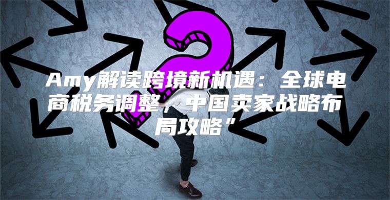 Amy解读跨境新机遇：全球电商税务调整，中国卖家战略布局攻略”