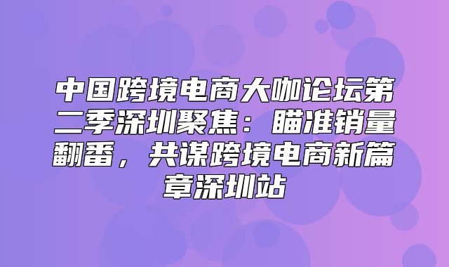 中国跨境电商大咖论坛第二季深圳聚焦：瞄准销量翻番，共谋跨境电商新篇章深圳站