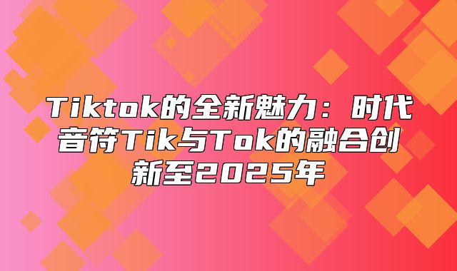 Tiktok的全新魅力：时代音符Tik与Tok的融合创新至2025年