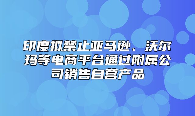 印度拟禁止亚马逊、沃尔玛等电商平台通过附属公司销售自营产品