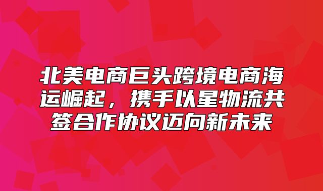 北美电商巨头跨境电商海运崛起，携手以星物流共签合作协议迈向新未来