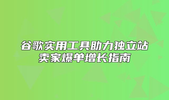 谷歌实用工具助力独立站卖家爆单增长指南