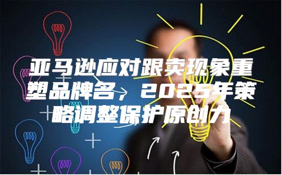 亚马逊应对跟卖现象重塑品牌名，2025年策略调整保护原创力