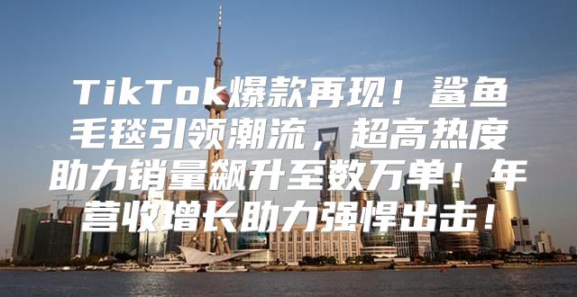 TikTok爆款再现！鲨鱼毛毯引领潮流，超高热度助力销量飙升至数万单！年营收增长助力强悍出击！