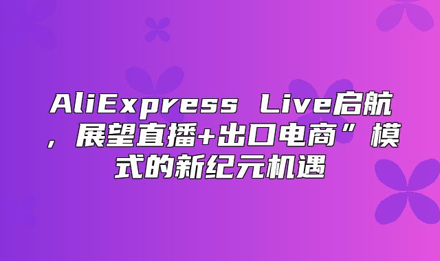 AliExpress Live启航，展望直播+出口电商”模式的新纪元机遇