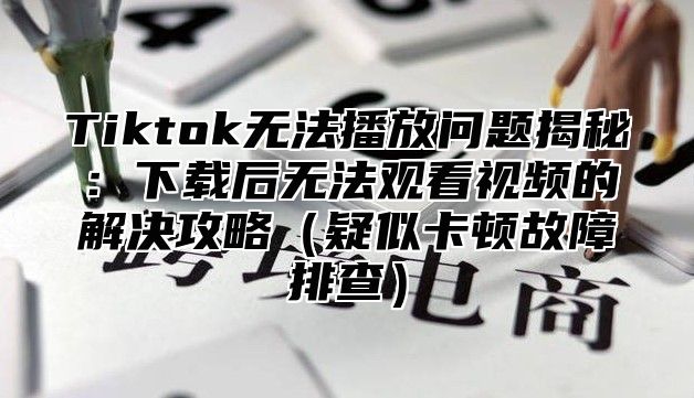 Tiktok无法播放问题揭秘：下载后无法观看视频的解决攻略疑似卡顿故障排查