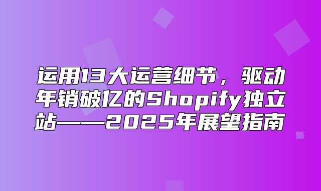 运用13大运营细节，驱动年销破亿的Shopify独立站——2025年展望指南