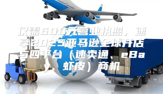 仅需600元营业执照，速享2025亚马逊全球开店与四平台速卖通、eBay、虾皮商机