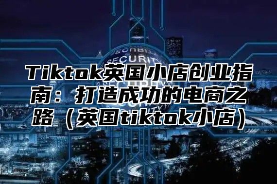 Tiktok英国小店创业指南：打造成功的电商之路英国tiktok小店