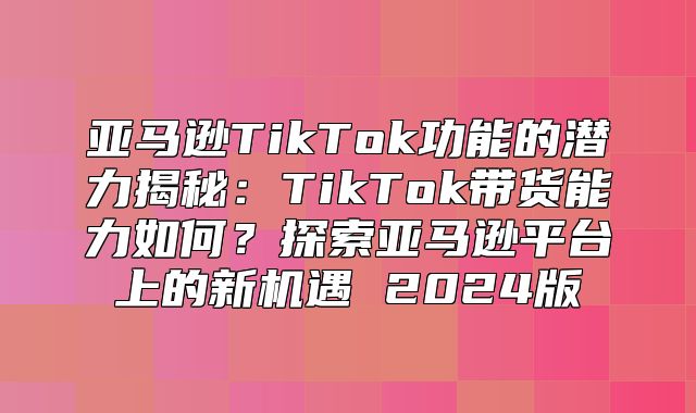 亚马逊TikTok功能的潜力揭秘：TikTok带货能力如何？探索亚马逊平台上的新机遇 2025版