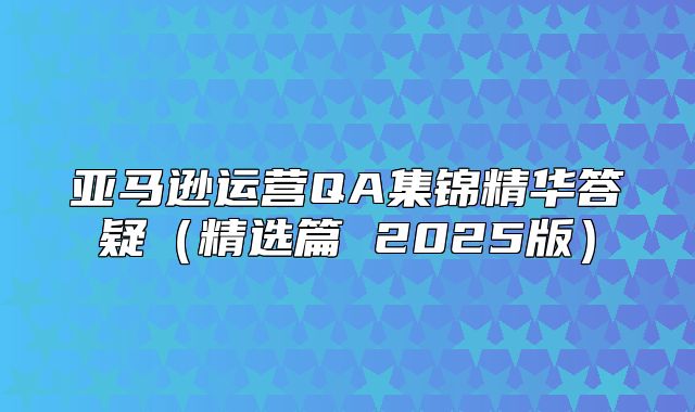 亚马逊运营QA集锦精华答疑精选篇 2025版