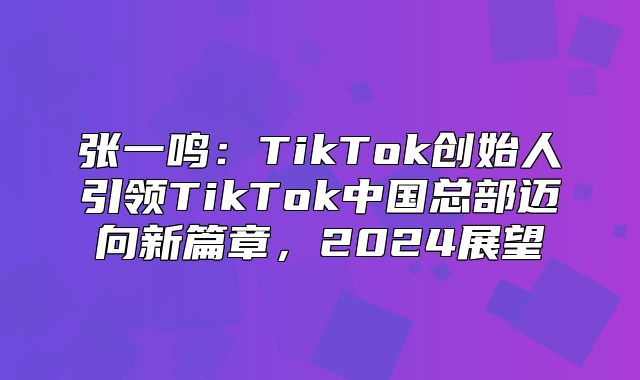 张一鸣：TikTok创始人引领TikTok中国总部迈向新篇章，2025展望