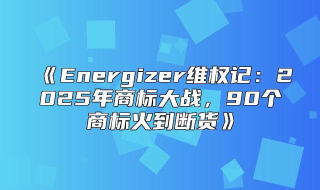 Energizer维权记：2025年商标大战，90个商标火到断货