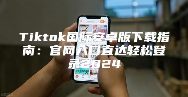Tiktok国际安卓版下载指南：官网入口直达轻松登录2025