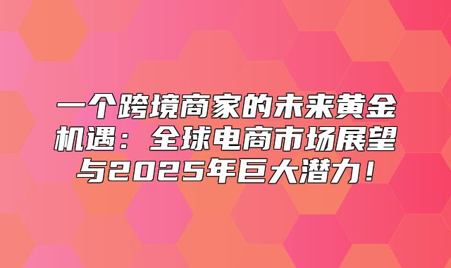 一个跨境商家的未来黄金机遇：全球电商市场展望与2025年巨大潜力！