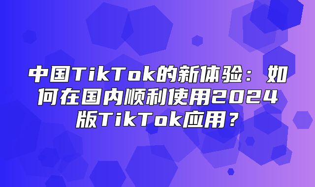 中国TikTok的新体验：如何在国内顺利使用2025版TikTok应用？