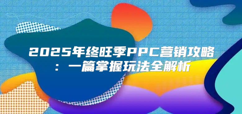 2025年终旺季PPC营销攻略：一篇掌握玩法全解析